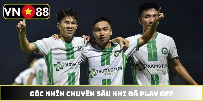 Góc nhìn chuyên sâu khi đá play off